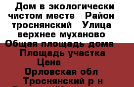 Дом в экологически чистом месте › Район ­ троснянский › Улица ­ верхнее муханово › Общая площадь дома ­ 65 › Площадь участка ­ 300 › Цена ­ 270 000 - Орловская обл., Троснянский р-н, Верхнее Муханово д. Недвижимость » Дома, коттеджи, дачи продажа   . Орловская обл.